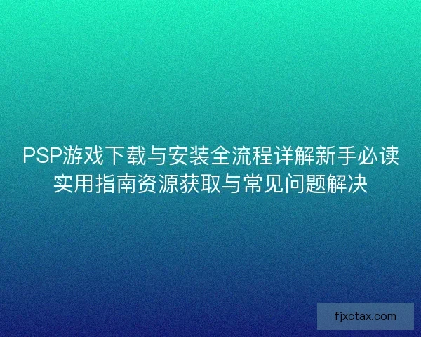PSP游戏下载与安装全流程详解新手必读实用指南资源获取与常见问题解决