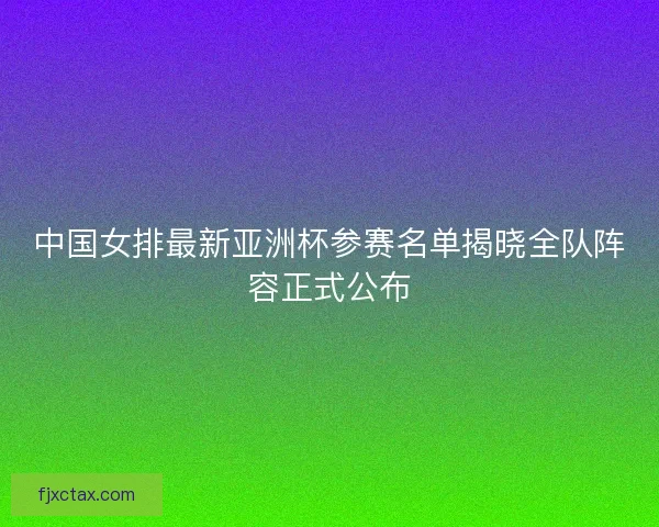 中国女排最新亚洲杯参赛名单揭晓全队阵容正式公布