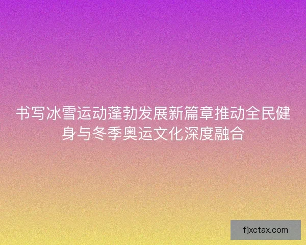 书写冰雪运动蓬勃发展新篇章推动全民健身与冬季奥运文化深度融合