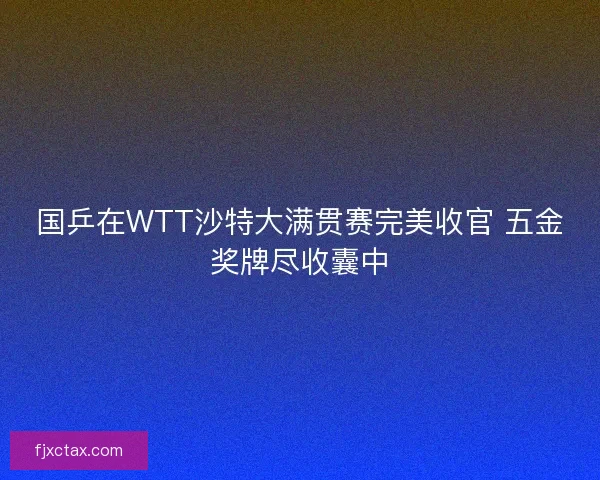 国乒在WTT沙特大满贯赛完美收官 五金奖牌尽收囊中
