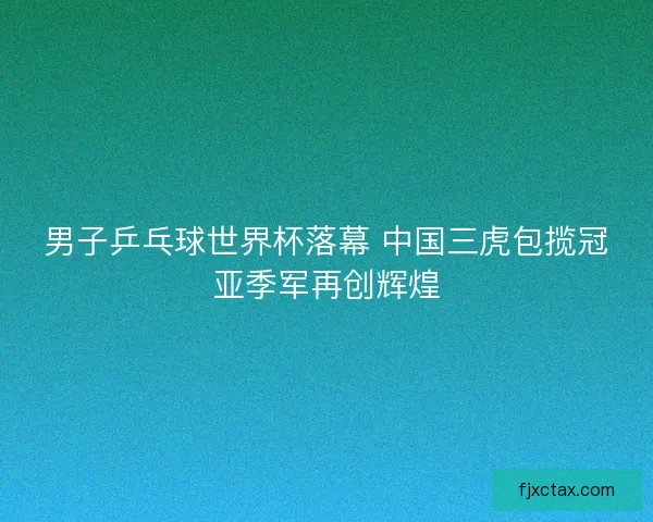 男子乒乓球世界杯落幕 中国三虎包揽冠亚季军再创辉煌