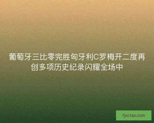 葡萄牙三比零完胜匈牙利C罗梅开二度再创多项历史纪录闪耀全场中