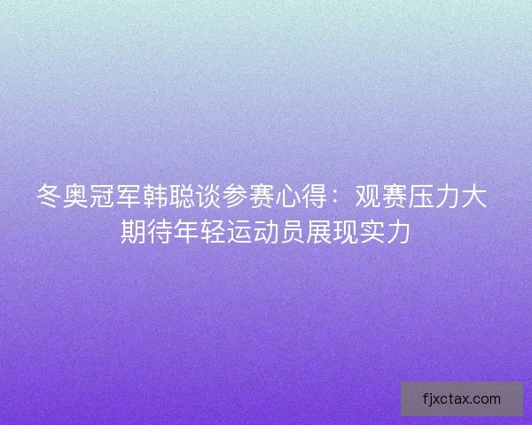 冬奥冠军韩聪谈参赛心得：观赛压力大 期待年轻运动员展现实力