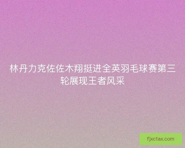 林丹力克佐佐木翔挺进全英羽毛球赛第三轮展现王者风采