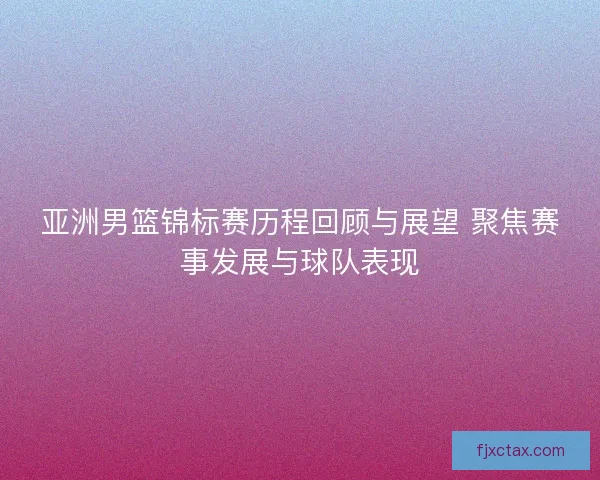 亚洲男篮锦标赛历程回顾与展望 聚焦赛事发展与球队表现 亚洲男篮锦标赛历程回顾与展望 聚焦赛事发展与球队表现