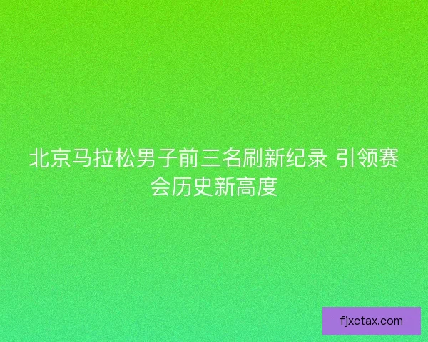北京马拉松男子前三名刷新纪录 引领赛会历史新高度 北京马拉松男子前三名刷新纪录 引领赛会历史新高度