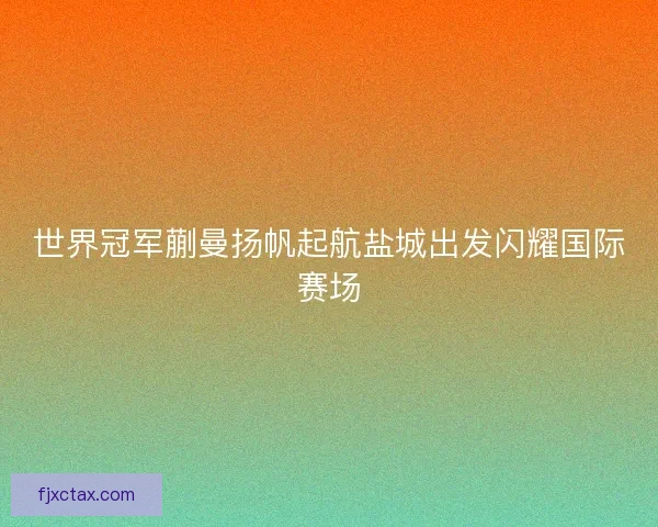 世界冠军蒯曼扬帆起航盐城出发闪耀国际赛场 世界冠军蒯曼扬帆起航盐城出发闪耀国际赛场