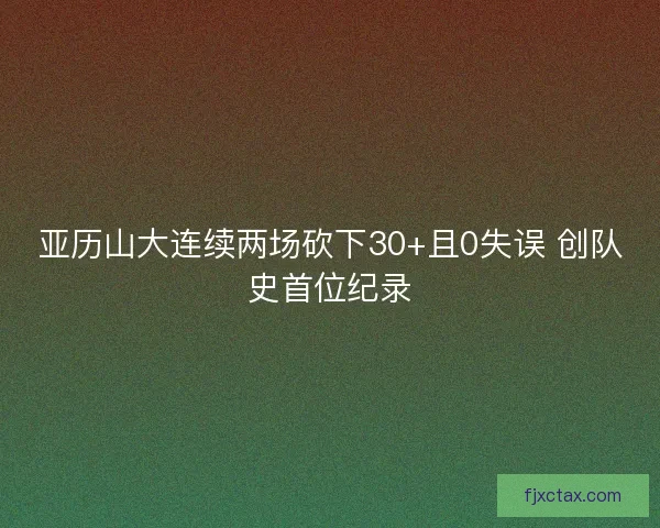 亚历山大连续两场砍下30+且0失误 创队史首位纪录