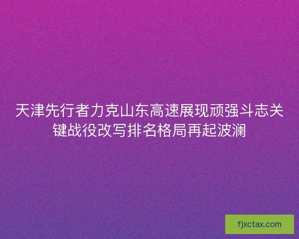 天津先行者力克山东高速展现顽强斗志关键战役改写排名格局再起波澜
