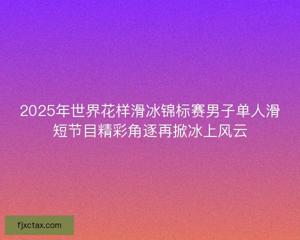 2025年世界花样滑冰锦标赛男子单人滑短节目精彩角逐再掀冰上风云