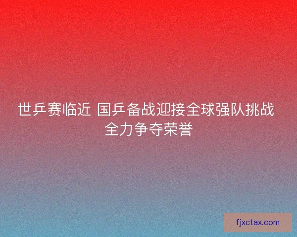 世乒赛临近 国乒备战迎接全球强队挑战 全力争夺荣誉
