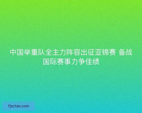 中国举重队全主力阵容出征亚锦赛 备战国际赛事力争佳绩