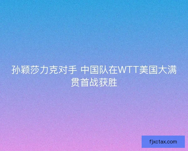 孙颖莎力克对手 中国队在WTT美国大满贯首战获胜 孙颖莎力克对手 中国队在WTT美国大满贯首战获胜