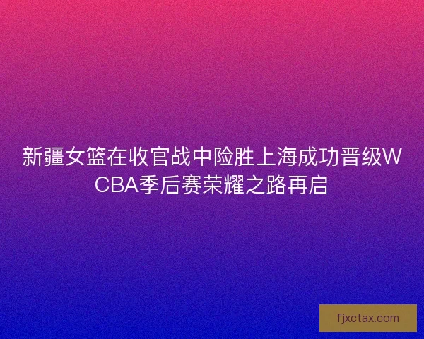 新疆女篮在收官战中险胜上海成功晋级WCBA季后赛荣耀之路再启
