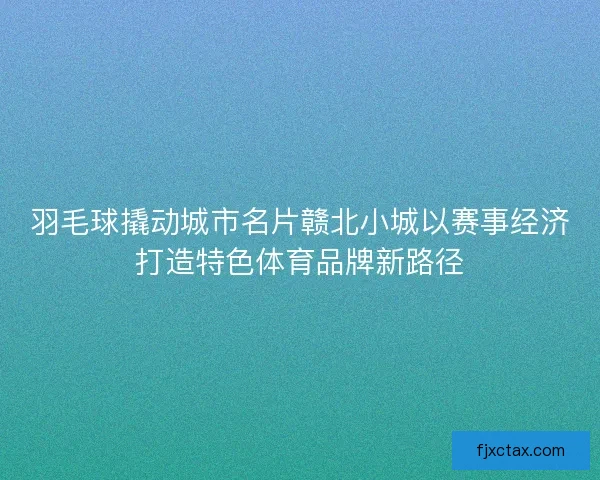羽毛球撬动城市名片赣北小城以赛事经济打造特色体育品牌新路径 羽毛球撬动城市名片赣北小城以赛事经济打造特色体育品牌新路径