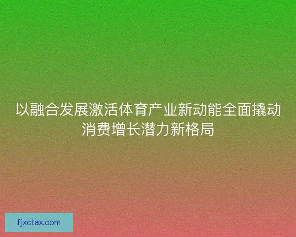 以融合发展激活体育产业新动能全面撬动消费增长潜力新格局