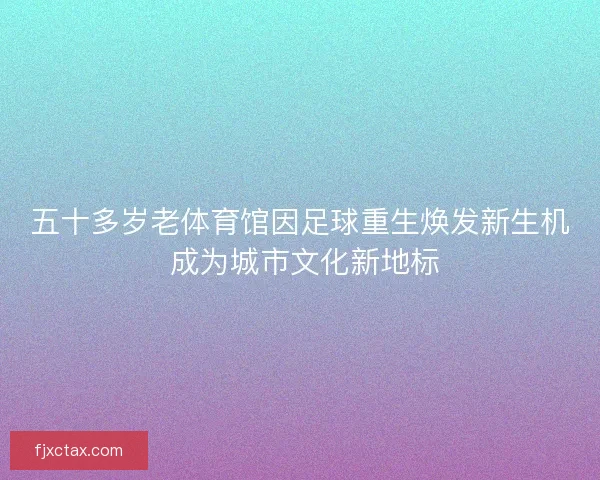 五十多岁老体育馆因足球重生焕发新生机 成为城市文化新地标