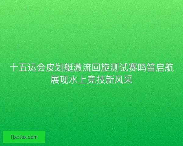 十五运会皮划艇激流回旋测试赛鸣笛启航展现水上竞技新风采 十五运会皮划艇激流回旋测试赛鸣笛启航展现水上竞技新风采